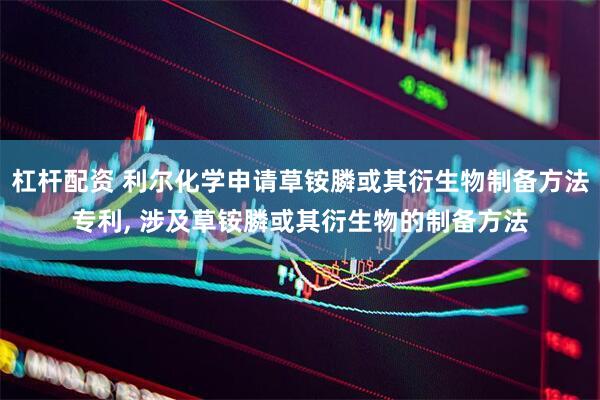 杠杆配资 利尔化学申请草铵膦或其衍生物制备方法专利, 涉及草铵膦或其衍生物的制备方法
