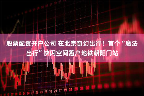 股票配资开户公司 在北京奇幻出行！首个“魔法出行”快闪空间落户地铁朝阳门站