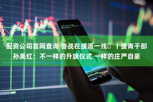 配资公司官网查询 奋战在援派一线⑭丨援青干部孙美红：不一样的升旗仪式 一样的庄严自豪