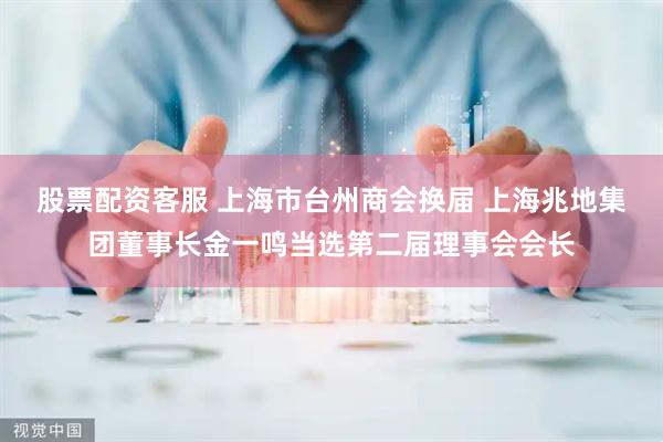 股票配资客服 上海市台州商会换届 上海兆地集团董事长金一鸣当选第二届理事会会长