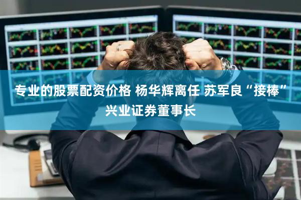 专业的股票配资价格 杨华辉离任 苏军良“接棒”兴业证券董事长