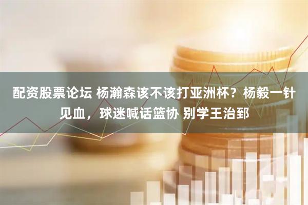 配资股票论坛 杨瀚森该不该打亚洲杯？杨毅一针见血，球迷喊话篮协 别学王治郅