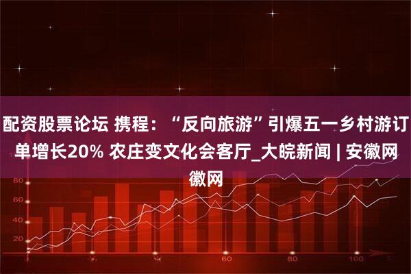 配资股票论坛 携程：“反向旅游”引爆五一乡村游订单增长20% 农庄变文化会客厅_大皖新闻 | 安徽网