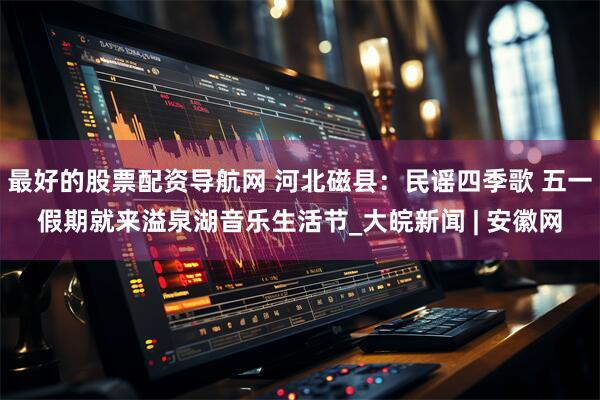 最好的股票配资导航网 河北磁县：民谣四季歌 五一假期就来溢泉湖音乐生活节_大皖新闻 | 安徽网