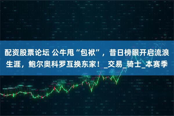 配资股票论坛 公牛甩“包袱”，昔日榜眼开启流浪生涯，鲍尔奥科罗互换东家！_交易_骑士_本赛季