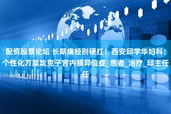 配资股票论坛 长期痛经别硬扛！西安邱学华妇科：个性化方案攻克子宫内膜异位症_患者_治疗_邱主任