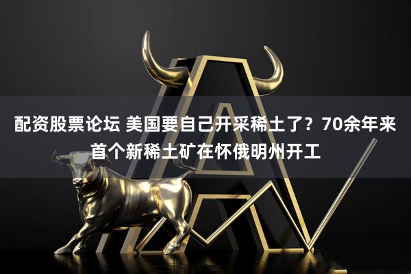 配资股票论坛 美国要自己开采稀土了？70余年来首个新稀土矿在怀俄明州开工