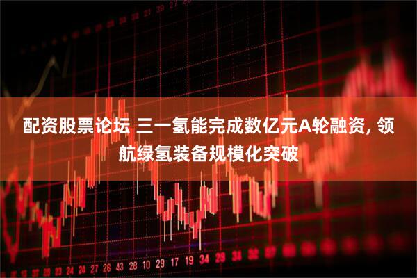 配资股票论坛 三一氢能完成数亿元A轮融资, 领航绿氢装备规模化突破