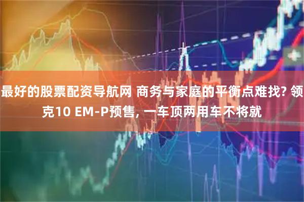最好的股票配资导航网 商务与家庭的平衡点难找? 领克10 EM-P预售, 一车顶两用车不将就