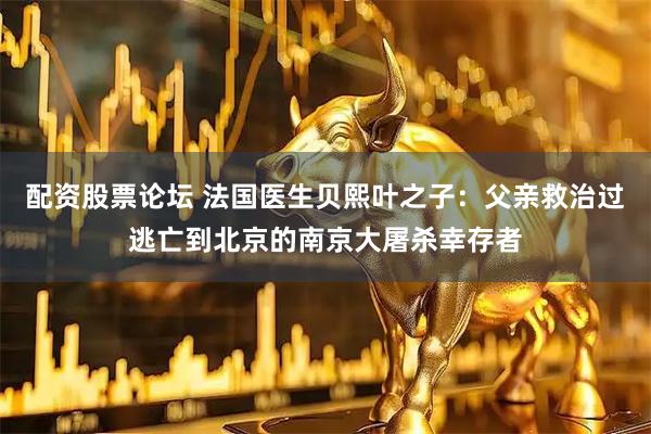 配资股票论坛 法国医生贝熙叶之子：父亲救治过逃亡到北京的南京大屠杀幸存者