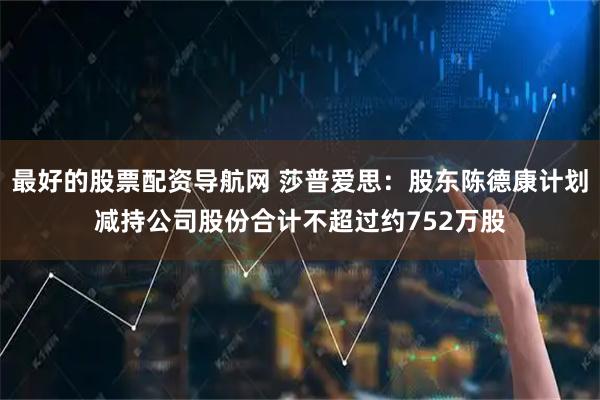 最好的股票配资导航网 莎普爱思：股东陈德康计划减持公司股份合计不超过约752万股