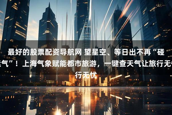最好的股票配资导航网 望星空、等日出不再“碰运气”！上海气象赋能都市旅游，一键查天气让旅行无忧