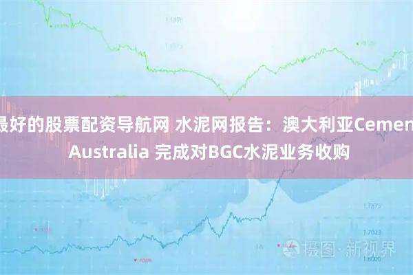 最好的股票配资导航网 水泥网报告：澳大利亚Cement Australia 完成对BGC水泥业务收购