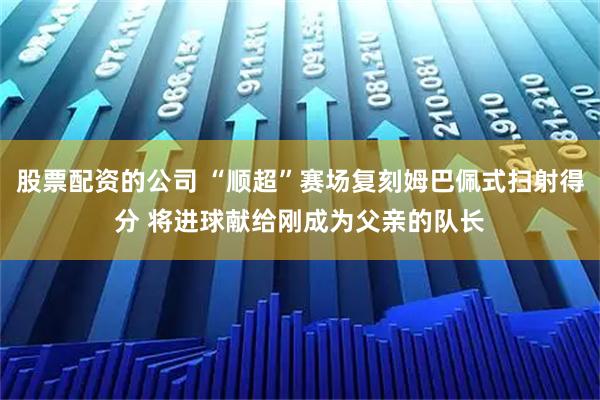 股票配资的公司 “顺超”赛场复刻姆巴佩式扫射得分 将进球献给刚成为父亲的队长