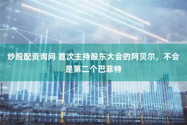 炒股配资询问 首次主持股东大会的阿贝尔，不会是第二个巴菲特
