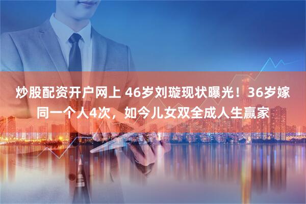 炒股配资开户网上 46岁刘璇现状曝光！36岁嫁同一个人4次，如今儿女双全成人生赢家