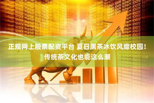正规网上股票配资平台 夏日黑茶冰饮风靡校园！传统茶文化也能这么潮