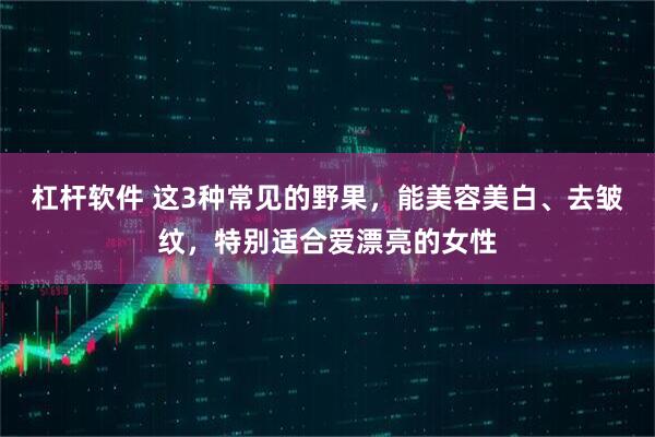 杠杆软件 这3种常见的野果，能美容美白、去皱纹，特别适合爱漂亮的女性