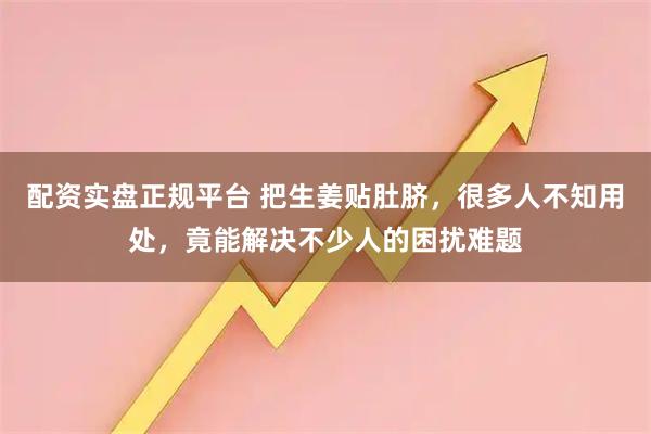 配资实盘正规平台 把生姜贴肚脐，很多人不知用处，竟能解决不少人的困扰难题