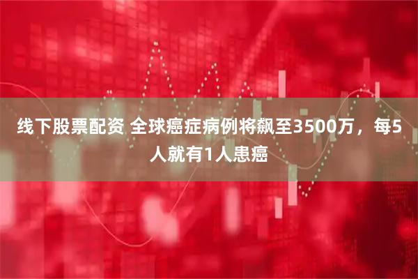 线下股票配资 全球癌症病例将飙至3500万，每5人就有1人患癌