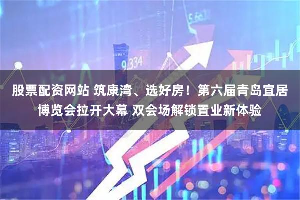 股票配资网站 筑康湾、选好房！第六届青岛宜居博览会拉开大幕 双会场解锁置业新体验