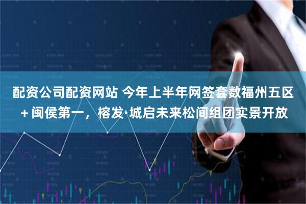 配资公司配资网站 今年上半年网签套数福州五区＋闽侯第一，榕发·城启未来松间组团实景开放