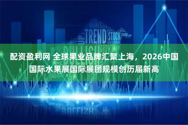 配资盈利网 全球果业品牌汇聚上海，2026中国国际水果展国际展团规模创历届新高