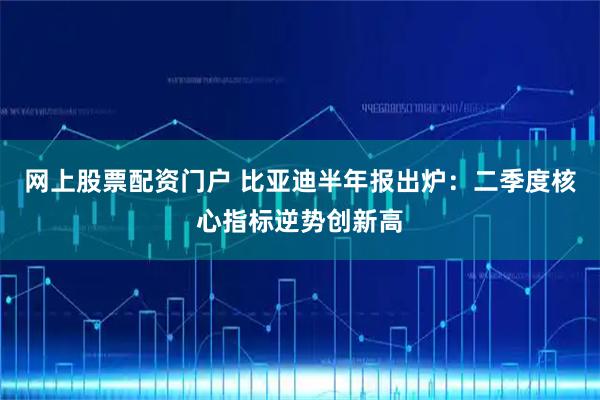网上股票配资门户 比亚迪半年报出炉：二季度核心指标逆势创新高