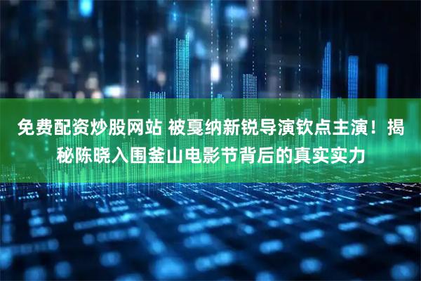 免费配资炒股网站 被戛纳新锐导演钦点主演！揭秘陈晓入围釜山电影节背后的真实实力