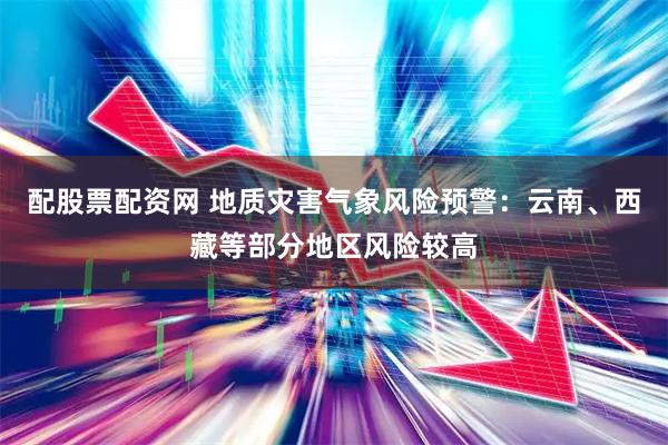配股票配资网 地质灾害气象风险预警：云南、西藏等部分地区风险较高